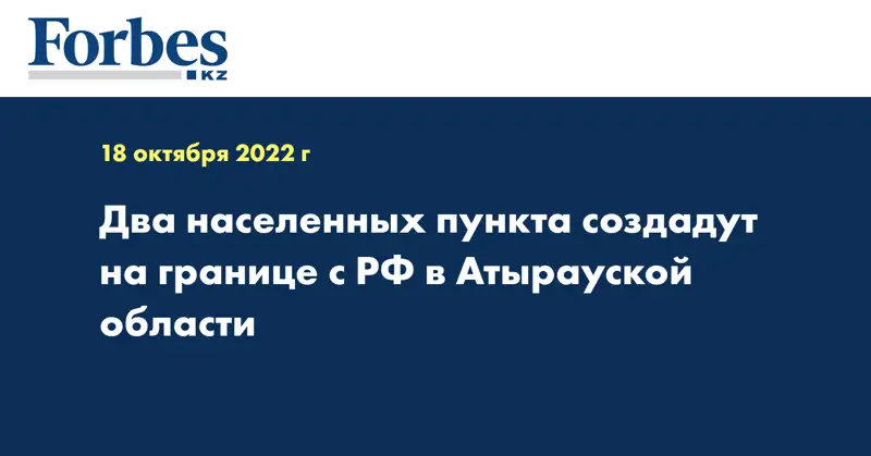 Два населенных пункта создадут на границе с РФ в Атырауской области