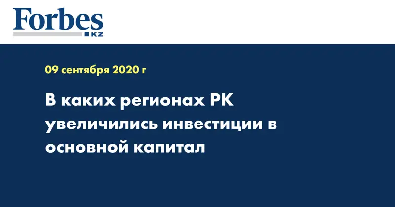 В каких регионах РК увеличились инвестиции в основной капитал