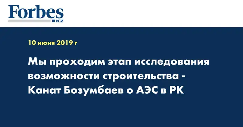 Мы проходим этап исследования возможности строительства - Канат Бозумбаев о АЭС в РК